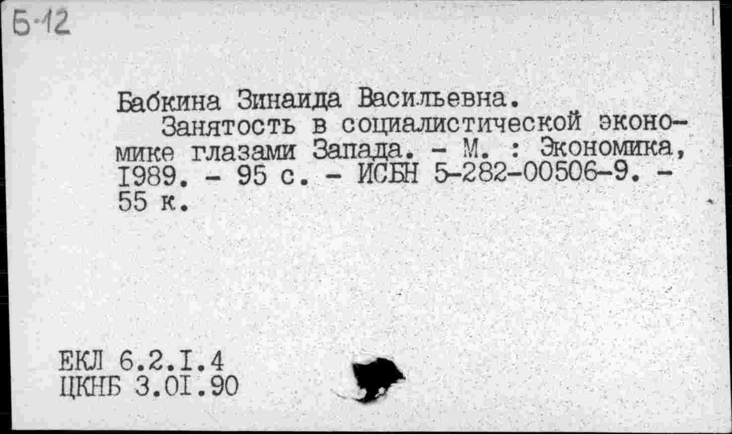 ﻿Бабкина Зинаида Васильевна.
Занятость в социалистической экономике глазами Запада. - М. : Экономика, 1989. - 95 с. - ИСБН 5-282-00506-9. -55 к.
ЕКЛ 6.2.1.4
ЦКНБ 3.01.90
’Г